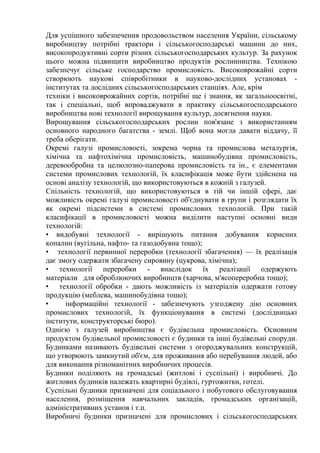 Для успішного забезпечення продовольством населення України, сільському
виробництву потрібні трактори і сільськогосподарські машини до них,
високопродуктивні сорти різних сільськогосподарських культур. За рахунок
цього можна підвищити виробництво продуктів рослинництва. Технікою
забезпечує сільське господарство промисловість. Високоврожайні сорти
створюють наукові співробітники в науково-дослідних установах -
інститутах та дослідних сільськогосподарських станціях. Але, крім
техніки і високоврожайних сортів, потрібні ще і знання, як загальноосвітні,
так і спеціальні, щоб впроваджувати в практику сільськогосподарського
виробництва нові технології вирощування культур, досягнення науки.
Вирощування сільськогосподарських рослин пов'язане з використанням
основного народного багатства - землі. Щоб вона могла давати віддачу, її
треба оберігати.
Окремі галузі промисловості, зокрема чорна та промислова металургія,
хімічна та нафтохімічна промисловість, машинобудівна промисловість,
деревообробна та целюлозно-паперова промисловість та ін., є елементами
системи промислових технологій, їх класифікація може бути здійснена на
основі аналізу технологій, що використовуються в кожній з галузей.
Спільність технологій, що використовуються в тій чи іншій сфері, дає
можливість окремі галузі промисловості об'єднувати в групи і розглядати їх
як окремі підсистеми в системі промислових технологій. При такій
класифікації в промисловості можна виділити наступні основні види
технологій:
• видобувні технології - вирішують питання добування корисних
копалин (вугільна, нафто- та газодобувна тощо);
• технології первинної переробки (технології збагачення) — їх реалізація
дає змогу одержати збагачену сировину (цукрова, хімічна);
• технології переробки - внаслідок їх реалізації одержують
матеріали для оброблюючих виробництв (харчова, м'ясопереробна тощо);
• технології обробки - дають можливість із матеріалів одержати готову
продукцію (меблева, машинобудівна тощо);
• інформаційні технології - забезпечують узгоджену дію основних
промислових технологій, їх функціонування в системі (дослідницькі
інститути, конструкторські бюро).
Однією з галузей виробництва є будівельна промисловість. Основним
продуктом будівельної промисловості є будинки та інші будівельні споруди.
Будинками називають будівельні системи з огороджувальних конструкцій,
що утворюють замкнутий об'єм, для проживання або перебування людей, або
для виконання різноманітних виробничих процесів.
Будинки поділяють на громадські (житлові і суспільні) і виробничі. До
житлових будинків належать квартирні будівлі, гуртожитки, готелі.
Суспільні будинки призначені для соціального і побутового обслуговування
населення, розміщення навчальних закладів, громадських організацій,
адміністративних установ і т.п.
Виробничі будинки призначені для промислових і сільськогосподарських
 