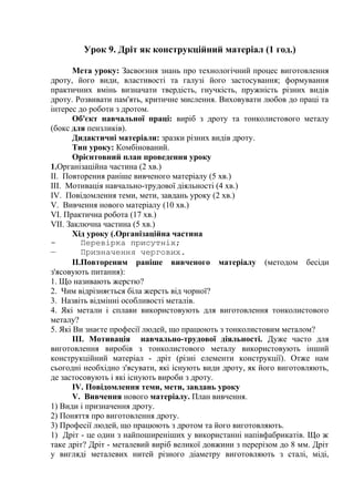 Урок 9. Дріт як конструкційний матеріал (1 год.)
Мета уроку: Засвоєння знань про технологічний процес виготовлення
дроту, його види, властивості та галузі його застосування; формування
практичних вмінь визначати твердість, гнучкість, пружність різних видів
дроту. Розвивати пам'ять, критичне мислення. Виховувати любов до праці та
інтерес до роботи з дротом.
Об'єкт навчальної праці: виріб з дроту та тонколистового металу
(бокс для пензликів).
Дидактичні матеріали: зразки різних видів дроту.
Тип уроку: Комбінований.
Орієнтовний план проведення уроку
1.Організаційна частина (2 хв.)
II. Повторення раніше вивченого матеріалу (5 хв.)
III. Мотивація навчально-трудової діяльності (4 хв.)
IV. Повідомлення теми, мети, завдань уроку (2 хв.)
V. Вивчення нового матеріалу (10 хв.)
VI. Практична робота (17 хв.)
VII. Заключна частина (5 хв.)
Хід уроку (.Організаційна частина
- Перевірка присутніх;
— Призначення чергових.
II.Повтореним раніше вивченого матеріалу (методом бесіди
з'ясовують питання):
1. Що називають жерстю?
2. Чим відрізняється біла жерсть від чорної?
3. Назвіть відмінні особливості металів.
4. Які метали і сплави використовують для виготовлення тонколистового
металу?
5. Які Ви знаєте професії людей, що працюють з тонколистовим металом?
III. Мотивація навчально-трудової діяльності. Дуже часто для
виготовлення виробів з тонколистового металу використовують інший
конструкційний матеріал - дріт (різні елементи конструкції). Отже нам
сьогодні необхідно з'ясувати, які існують види дроту, як його виготовляють,
де застосовують і які існують вироби з дроту.
IV. Повідомлення теми, мети, завдань уроку
V. Вивчення нового матеріалу. План вивчення.
1) Види і призначення дроту.
2) Поняття про виготовлення дроту.
3) Професії людей, що працюють з дротом та його виготовляють.
1) Дріт - це один з найпоширеніших у використанні напівфабрикатів. Що ж
таке дріт? Дріт - металевий виріб великої довжини з перерізом до 8 мм. Дріт
у вигляді металевих нитей різного діаметру виготовляють з сталі, міді,
 