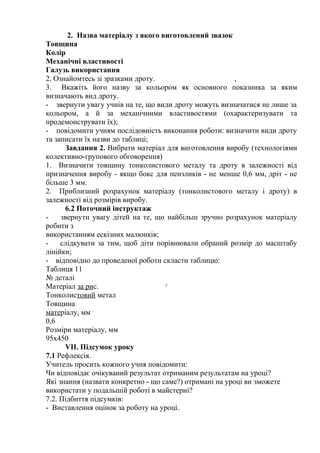 2. Назва матеріалу з якого виготовлений звазок
Товщина
Колір
Механічні властивості
Галузь використання
2. Ознайомтесь зі зразками дроту. ,
3. Вкажіть його назву за кольором як основного показника за яким
визначають вид дроту.
- звернути увагу учнів на те, що види дроту можуть визначатися не лише за
кольором, а й за механічними властивостями (охарактеризувати та
продемонструвати їх);
- повідомити учням послідовність виконання роботи: визначити види дроту
та записати їх назви до таблиці;
Завдання 2. Вибрати матеріал для виготовлення виробу (технологіями
колективно-групового обговорення)
1. Визначити товщину тонколистового металу та дроту в залежності від
призначення виробу - якщо бокс для пензликів - не менше 0,6 мм, дріт - не
більше 3 мм.
2. Приблизний розрахунок матеріалу (тонколистового металу і дроту) в
залежності від розмірів виробу.
6.2 Поточний інструктаж
- звернути увагу дітей на те, що найбільш зручно розрахунок матеріалу
робити з
використанням ескізних малюнків;
- слідкувати за тим, щоб діти порівнювали обраний розмір до масштабу
лінійки;
- відповідно до проведеної роботи скласти таблицю:
Таблиця 11
№ деталі
Матеріал за рис. у
Тонколистовий метал
Товщина
матеріалу, мм
0,6
Розміри матеріалу, мм
95x450
VII. Підсумок уроку
7.1 Рефлексія.
Учитель просить кожного учня повідомити:
Чи відповідає очікуваний результат отриманим результатам на уроці?
Які знання (назвати конкретно - що саме?) отримані на уроці ви зможете
використати у подальшій роботі в майстерні?
7.2. Підбиття підсумків:
- Виставлення оцінок за роботу на уроці.
 