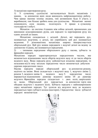 3) механізми перетворення руху.
1) У сучасному суспільстві застосовуються безліч механізмів і
машин, за допомогою яких люди виконують найрізноманітнішу роботу.
Чим краще знатиме техніку людина, тим активнішою буде її участь у
виробництві, тим більше зробить вона для суспільства. Механізми значно
помножують сили людини, полегшують її працю в сучасному
господарстві і побуті.
Механізм - це система з'єднаних між собою деталей, призначених для
виконання цілеспрямованих рухів, для передачі та перетворення руху від
одних деталей до інших.
Механізми складаються з деталей. Деталі, які передають рух,
називаються ведучими, а деталі, які сприймають цей рух називаються
веденими. У різноманітних механізмах широко використовується
обертальний рух. Цей рух можна передавати з ведучої деталі на ведену за
допомогою з'єднань, які називаються передачами.
2) - типовими передачами обертального руху с пасова, зубчаста та
фрикційні передачі.
Механізми передач характеризуються передаточним числом, яке
визначається відношенням числа обертів ведучого валу пі до числа обертів
веденого валу. Якщо передача руху здійснюється кількома передачами, то
незалежно від їх типу загальне передаточне число визначається добутком
окремих передаточних чисел.
Пасова передача передає обертальний рух за допомогою ременя,
надітого на шківи. Вона складається з ведучого валу 1, ведучого шківа 2,
ременя 3, веденого шківа 4, веденого валу 5. передаточне число
виражається відношенням діаметру веденого шківа Оі до діаметру
ведучого. Фрикційна передача складається з двох коліс, закріплених
на валах. Обертальний рух передається за допомогою тертя між
ободами ведучого і веденого коліс. Зубчаста передача є найпоширенішою
серед механічних передач. Тут зусилля від ведучого валу до веденого
передаються через зубчасті колеса (шестерні). І Іередаточне число зубчастої
передачі визначається:
 