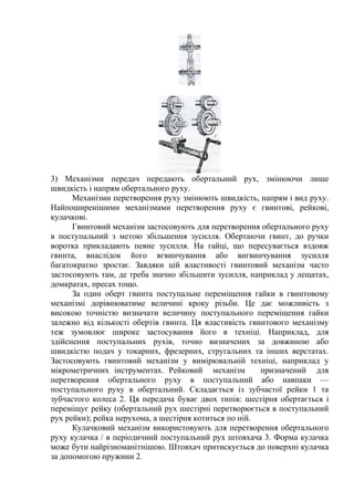 3) Механізми передач передають обертальний рух, змінюючи лише
швидкість і напрям обертального руху.
Механізми перетворення руху змінюють швидкість, напрям і вид руху.
Найпоширенішими механізмами перетворення руху є гвинтові, рейкові,
кулачкові.
Гвинтовий механізм застосовують для перетворення обертального руху
в поступальний з метою збільшення зусилля. Обертаючи гвинт, до ручки
воротка прикладають певне зусилля. На гайці, що пересувається вздовж
гвинта, внаслідок його вгвинчування або вигвинчування зусилля
багатократно зростає. Завдяки цій властивості гвинтовий механізм часто
застосовують там, де треба значно збільшити зусилля, наприклад у лещатах,
домкратах, пресах тощо.
За один оберт гвинта поступальне переміщення гайки в гвинтовому
механізмі дорівнюватиме величині кроку різьби. Це дає можливість з
високою точністю визначати величину поступального переміщення гайки
залежно від кількості обертів гвинта. Ця властивість гвинтового механізму
теж зумовлює широке застосування його в техніці. Наприклад, для
здійснення поступальних рухів, точно визначених за довжиною або
швидкістю подач у токарних, фрезерних, стругальних та інших верстатах.
Застосовують гвинтовий механізм у вимірювальній техніці, наприклад у
мікрометричних інструментах. Рейковий механізм призначений для
перетворення обертального руху в поступальний або навпаки —
поступального руху в обертальний. Складається із зубчастої рейки 1 та
зубчастого колеса 2. Ця передача буває двох типів: шестірня обертається і
переміщує рейку (обертальний рух шестірні перетворюється в поступальний
рух рейки); рейка нерухома, а шестірня котиться по ній.
Кулачковий механізм використовують для перетворення обертального
руху кулачка / в періодичний поступальний рух штовхача 3. Форма кулачка
може бути найрізноманітнішою. Штовхач притискується до поверхні кулачка
за допомогою пружини 2.
 
