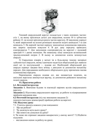 Типовий свердлильний верстат складається з таких основних частин:
стіл 1, на якому кріпляться деталі для свердління, колона 10 із зубчастою
рейкою 12. на колоні кріпляться решта частин верстату. В чавунному корпусі
4, який закріплений на колоні розміщені механізм подачі шпинделя 3 та сам
шпиндель 5. На верхній частині корпусу знаходиться клинопасова передача,
яка закрита захисним кожухом 6. В рух дану передачу приводить
електродвигун 7. Для запускання електродвигуна на верстаті є пусковий
пристрій 8 з двома кнопками. На нижньому кінці шпинделя встановлений
трьохкулачковий патрон 2. В ньому за допомогою ключа затискується
свердло.
2) Свердління отворів у металі чи в будь-якому іншому матеріалі
здійснюється свердлом, якому одночасно надається обертальний рух навколо
своєї осі та поступальний — вздовж осі. Необхідний обертальний рух
свердло отримує завдяки його зв'язку з двигуном за допомогою механізму
передач. Для передавання необхідного обертального руху призначена пасова
(клинопасова) передача.
Переміщення свердла вздовж осі, яке називається подачею, на
шкільних верстатах виконується вручну, за допомогою рейкового механізму
подачі свердла.
VI. Практична робота
6.1. Вступний інструктаж
Завдання 1. Вивчення будови та взаємодії окремих вузлів свердлильного
верстату.
Завдання 2. Підготовка свердлильного верстату до роботи та відпрацювання
прийомів керування ним.
6.2 Поточний інструктаж (під час виконання завдання 2):
показати (методом демонстрації) прийоми роботи на верстаті.
VII. Підсумок уроку
7.1. Учитель просить кожного учня повідомити:
1 Що ми робили?
2 Чи досягнута мета цього уроку?
3 Що нового ви дізналися на уроці?
4. Чи може він отримані завдання використати у своєму житті? 7.2.Підбиття
підсумків:
- виставлення оцінок за роботу на уроці;
 