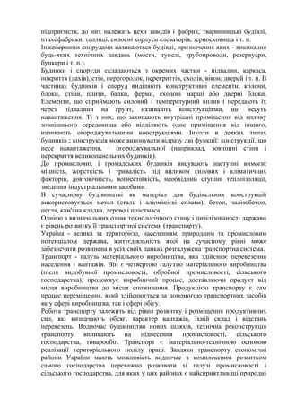 підприємств, до них належать цехи заводів і фабрик, тваринницькі будівлі,
птахофабрики, теплиці, силосні корпуси елеваторів, зерносховища і т. п.
Інженерними спорудами називаються будівлі, призначення яких - виконання
будь-яких технічних завдань (мости, тунелі, трубопроводи, резервуари,
бункери і т. п.).
Будинки і споруди складаються з окремих частин - підвалин, каркаса,
покриття (дахів), стін, перегородок, перекриттів, сходів, вікон, дверей і т. п. В
частинах будинків і споруд виділяють конструктивні елементи, колони,
блоки, стіни, плити, балки, ферми, сходові марші або дверні блоки.
Елементи, що сприймають силовий і температурний вплив і передають їх
через підвалини на грунт, називають конструкціями, що несуть
навантаження. Ті з них, що захищають внутрішні приміщення від впливу
зовнішнього середовища або відділяють одне приміщення від іншого,
називають огороджувальними конструкціями. Інколи в деяких типах
будинків ; конструкція може виконувати відразу дві функції: конструкції, що
несе навантаження, і огороджувальної (наприклад, зовнішні стіни і
перекриття великопанельних будинків).
До промислових і громадських будинків висувають наступні вимоги:
міцність, жорсткість і тривалість під впливом силових і кліматичних
факторів, довговічність, вогнестійкість, необхідний ступінь теплоізоляції,
зведення індустріальними засобами.
В сучасному будівництві як матеріал для будівельних конструкцій
використовується метал (сталь і алюмінієві сплави), бетон, залізобетон,
цегла, кам'яна кладка, дерево і пластмаса.
Однією з визначальних ознак технологічного стану і цивілізованості держави
є рівень розвитку її транспортної системи (транспорту).
Україна - велика за територією, населенням, природним та промисловим
потенціалом держава, життєдіяльність якої на сучасному рівні може
забезпечити розвинена в усіх своїх ланках розгалужена транспортна система.
Транспорт - галузь матеріального виробництва, яка здійснює перевезення
населення і вантажів. Він є четвертою галуззю матеріального виробництва
(після видобувної промисловості, обробної промисловості, сільського
господарства), продовжує виробничий процес, доставляючи продукт від
місця виробництва до місця споживання. Продукцією транспорту є сам
процес переміщення, який здійснюється за допомогою транспортних засобів
як у сфері виробництва, так і сфері обігу.
Робота транспорту залежить від рівня розвитку і розміщення продуктивних
сил, які визначають обсяг, характер вантажів, їхній склад і відстань
перевезень. Водночас будівництво нових шляхів, технічна реконструкція
транспорту впливають на піднесення промисловості, сільського
господарства, товарообіг. Транспорт є матеріально-технічною основою
реалізації територіального поділу праці. Завдяки транспорту економічні
райони України мають можливість водночас з комплексним розвитком
самого господарства переважно розвивати ті галузі промисловості і
сільського господарства, для яких у цих районах є найсприятливіші природні
 