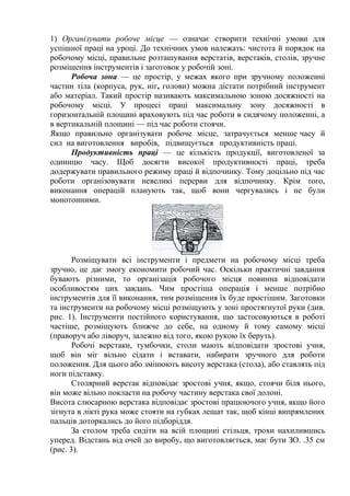 1) Організувати робоче місце — означає створити технічні умови для
успішної праці на уроці. До технічних умов належать: чистота й порядок на
робочому місці, правильне розташування верстатів, верстаків, столів, зручне
розміщення інструментів і заготовок у робочій зоні.
Робоча зона — це простір, у межах якого при зручному положенні
частин тіла (корпуса, рук, ніг, голови) можна дістати потрібний інструмент
або матеріал. Такий простір називають максимальною зоною досяжності на
робочому місці. У процесі праці максимальну зону досяжності в
горизонтальній площині враховують під час роботи в сидячому положенні, а
в вертикальній площині — під час роботи стоячи.
Якщо правильно організувати робоче місце, затрачується менше часу й
сил на виготовлення виробів, підвищується продуктивність праці.
Продуктивність праці — це кількість продукції, виготовленої за
одиницю часу. Щоб досягти високої продуктивності праці, треба
додержувати правильного режиму праці й відпочинку. Тому доцільно під час
роботи організовувати невеликі перерви для відпочинку. Крім того,
виконання операцій планують так, щоб вони чергувались і не були
монотонними.
Розміщувати всі інструменти і предмети на робочому місці треба
зручно, це дає змогу економити робочий час. Оскільки практичні завдання
бувають різними, то організація робочого місця повинна відповідати
особливостям цих завдань. Чим простіша операція і менше потрібно
інструментів для її виконання, тим розміщення їх буде простішим. Заготовки
та інструменти на робочому місці розміщують у зоні простягнутої руки (див.
рис. 1). Інструменти постійного користування, що застосовуються в роботі
частіше, розміщують ближче до себе, на одному й тому самому місці
(праворуч або ліворуч, залежно від того, якою рукою їх беруть).
Робочі верстаки, тумбочки, столи мають відповідати зростові учня,
щоб він міг вільно сідати і вставати, набирати зручного для роботи
положення. Для цього або змінюють висоту верстака (стола), або ставлять під
ноги підставку.
Столярний верстак відповідає зростові учня, якщо, стоячи біля нього,
він може вільно покласти на робочу частину верстака свої долоні.
Висота слюсарною верстака відповідає зростові працюючого учня, якщо його
зігнута в лікті рука може стояти на губках лещат так, щоб кінці випрямлених
пальців доторкались до його підборіддя.
За столом треба сидіти на всій площині стільця, трохи нахилившись
уперед. Відстань від очей до виробу, що виготовляється, має бути ЗО. .35 см
(рис. 3).
 