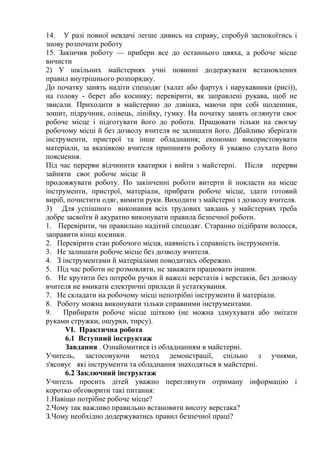 14. У разі повної невдачі легше дивись на справу, спробуй заспокоїтись і
знову розпочати роботу
15. Закінчив роботу — прибери все до останнього цвяха, а робоче місце
вичисти
2) У шкільних майстернях учні повинні додержувати встановлених
правил внутрішнього розпорядку.
До початку занять надіти спецодяг (халат або фартух і нарукавники (рисі)),
на голову - берет або косинку; перевірити, як заправлені рукава, щоб не
звисали. Приходити в майстерню до дзвінка, маючи при собі щоденник,
зошит, підручник, олівець, лінійку, гумку. На початку занять оглянути своє
робоче місце і підготувати його до роботи. Працювати тільки на своєму
робочому місці й без дозволу вчителя не залишати його. Дбайливо зберігати
інструменти, пристрої та інше обладнання; економко використовувати
матеріали, за вказівкою вчителя припиняти роботу й уважно слухати його
пояснення.
Під час перерви відчинити кватирки і вийти з майстерні. Після перерви
зайняти своє робоче місце й
продовжувати роботу. По закінченні роботи витерти й покласти на місце
інструменти, пристрої, матеріали, прибрати робоче місце, здати готовий
виріб, почистити одяг, вимити руки. Виходити з майстерні з дозволу вчителя.
3) Для успішного виконання всіх трудових завдань у майстернях треба
добре засвоїти й акуратно виконувати правила безпечної роботи.
1. Перевірити, чи правильно надітий спецодяг. Старанно підібрати волосся,
заправити кінці косинки.
2. Перевірити стан робочого місця, наявність і справність інструментів.
3. Не залишати робоче місце без дозволу вчителя.
4. З інструментами й матеріалами поводитись обережно.
5. Під час роботи не розмовляти, не заважати працювати іншим.
6. Не крутити без потреби ручки й важелі верстатів і верстаків, без дозволу
вчителя не вмикати електричні прилади й устаткування.
7. Не складати на робочому місці непотрібні інструменти й матеріали.
8. Роботу можна виконувати тільки справними інструментами.
9. Прибирати робоче місце щіткою (не можна здмухувати або змітати
руками стружки, ошурки, тирсу).
VI. Практична робота
6.1 Вступний інструктаж
Завдання . Ознайомитися із обладнанням в майстерні.
Учитель, застосовуючи метод демонстрації, спільно з учнями,
з'ясовує які інструменти та обладнання знаходяться в майстерні.
6.2 Заключний інструктаж
Учитель просить дітей уважно переглянути отриману інформацію і
коротко обговорити такі питання:
1.Навіщо потрібне робоче місце?
2.Чому так важливо правильно встановити висоту верстака?
З.Чому необхідно додержуватись правил безпечної праці?
 