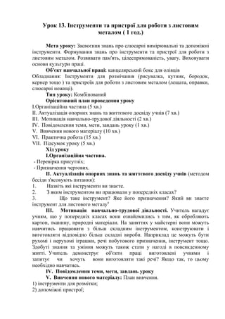 Урок 13. Інструменти та пристрої для роботи з листовим
металом ( 1 год.)
Мета уроку: Засвоєння знань про слюсарні вимірювальні та допоміжні
інструменти. Формування знань про інструменти та пристрої для роботи з
листовим металом. Розвивати пам'ять, цілеспрямованість, увагу. Виховувати
основи культури праці.
Об'єкт навчальної праці: канцелярський бокс для олівців
Обладнання: Інструменти для розмічання (рисувалка, кутник, бородок,
кернер тощо ) та пристроїв для роботи з листовим металом (лещата, оправки,
слюсарні ножиці).
Тип уроку: Комбінований
Орієнтовний план проведення уроку
І.Організаційна частина (5 хв.)
II. Актуалізація опорних знань та життєвого досвіду учнів (7 хв.)
III. Мотивація навчально-трудової діяльності (2 хв.)
IV. Повідомлення теми, мети, завдань уроку (1 хв.)
V. Вивчення нового матеріалу (10 хв.)
VI. Практична робота (15 хв.)
VII. Підсумок уроку (5 хв.)
Хід уроку
І.Організаційна частина.
- Перевірка присутніх;
- Призначення чергових.
II. Актуалізація опорних знань та життєвого досвіду учнів (методом
бесіди з'ясовують питання):
1. Назвіть які інструменти ви знаєте.
2. З яким інструментом ви працювали у попередніх класах?
3. Що таке інструмент? Яке його призначення? Який ви знаєте
інструмент для листового металу9
III. Мотивація навчально-трудової діяльності. Учитель нагадує
учням, що у попередніх класах вони ознайомились з тим, як обробляють
картон, тканину, природні матеріали. На заняттях у майстерні вони можуть
навчитись працювати з більш складним інструментом, конструювати і
виготовляти відповідно більш складні вироби. Наприклад це можуть бути
рухомі і нерухомі іграшки, речі побутового призначення, інструмент тощо.
Здобуті знання та уміння можуть також стати у нагоді в повсякденному
житті. Учитель демонструє об'єкти праці виготовлені учнями і
запитує чи хочуть вони виготовляти такі речі? Якщо так, то цьому
необхідно навчатись.
IV. Повідомлення теми, мети, завдань уроку
V. Вивчення нового матеріалу: План вивчення.
1) інструменти для розмітки;
2) допоміжні пристрої;
 