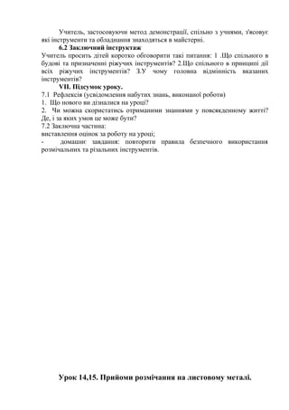Учитель, застосовуючи метод демонстрації, спільно з учнями, з'ясовує
які інструменти та обладнання знаходяться в майстерні.
6.2 Заключний інструктаж
Учитель просить дітей коротко обговорити такі питання: 1 .Що спільного в
будові та призначенні ріжучих інструментів? 2.Що спільного в принципі дії
всіх ріжучих інструментів? З.У чому головна відмінність вказаних
інструментів?
VII. Підсумок уроку.
7.1 Рефлексія (усвідомлення набутих знань, виконаної роботи)
1. Що нового ви дізналися на уроці?
2. Чи можна скористатись отриманими знаннями у повсякденному житті?
Де, і за яких умов це може бути?
7.2 Заключна частина:
виставлення оцінок за роботу на уроці;
- домашнє завдання: повторити правила безпечного використання
розмічальних та різальних інструментів.
Урок 14,15. Прийоми розмічання на листовому металі.
 