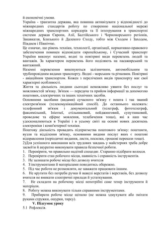 й економічні умови.
Україна - транзитна держава, яка повинна активізувати у відповідності до
міжнародних стандартів роботу по створенню національної мережі
міжнародних транспортних коридорів та її інтегрування в транспортні
системи держав Європи, Азії, Балтійського і Чорноморського регіонів,
Закавказзя, Близького й Далекого Сходу, тобто між Сходом і Заходом,
Півднем і Північчю.
Це означає, що рівень техніки, технології, організації, нормативно-правового
забезпечення повинен відповідати європейському, і Сучасний транспорт
України виконує наземні, водні та повітряні види перевезень людей та
вантажів. За характером перевезень його поділяють на пасажирський та
вантажний.
Наземні перевезення виконуються залізничним, автомобільним та
трубопровідним видами транспорту. Водні - морським та річковим. Повітряні
- авіаційним транспортом. Кожен з перелічених видів транспорту має свої
характерні особливості.
Життя та діяльність людини сьогодні неможливо уявити без послуг та
можливостей зв'язку. Зв'язок — передача та прийом інформації за допомогою
поштових, електричних та інших технічних засобів.
Основними засобами (видами) сучасного зв'язку є пошта і так званий
електрозв'язок (телекомунікаційний спосіб). До останнього належать:
телефонний зв'язок і документальний (телеграф, фототелеграф,
факсимільний, Іпіегпеї, стільниковий, пейджинговий, супутниковий,
проводове та ефірне мовлення, телебачення тощо), які в наш час
удосконалюються в Україні і в усьому світі на основі нових досягнень
електроніки і комп'ютерної техніки.
Поштову діяльність провадять підприємства поштового зв'язку: поштамти,
вузли та відділення зв'язку, основними видами послуг яких є поштові
відправлення (періодичні видання, листи, посилки, грошові перекази тощо).
2)Для успішного виконання всіх трудових завдань у майстернях треба добре
засвоїти й акуратно виконувати правила безпечної роботи.
1. Перевірити, чи правильно надітий спецодяг. Старанно підібрати волосся.
2. Перевірити стан робочого місця, наявність і справність інструментів.
3. Не залишати робоче місце без дозволу вчителя
4. З інструментами й матеріалами поводитись обережно.
5. Під час роботи не розмовляти, не заважати працювати іншим.
6. Не крутити без потреби ручки й важелі верстатів і верстаків, без дозволу
вчителя не вмикати електричні прилади й устаткування.
7. Не складати на робочому місці непотрібні саме тепер інструменти й
матеріали.
8. Роботу можна виконувати тільки справними інструментами.
9. Прибирати робоче місце щіткою (не можна здмухувати або змітати
руками стружки, ошурки, тирсу).
V. Підсумок уроку
5.1 Рефлексія.
 
