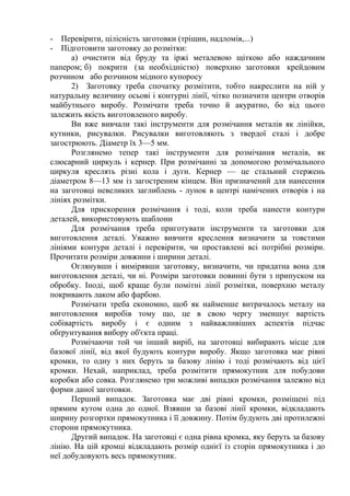 - Перевірити, цілісність заготовки (тріщин, надломів,...)
- Підготовити заготовку до розмітки:
а) очистити від бруду та іржі металевою щіткою або наждачним
папером; б) покрити (за необхідністю) поверхню заготовки крейдовим
розчином або розчином мідного купоросу
2) Заготовку треба спочатку розмітити, тобто накреслити на ній у
натуральну величину осьові і контурні лінії, чітко позначити центри отворів
майбутнього виробу. Розмічати треба точно й акуратно, бо від цього
залежить якість виготовленого виробу.
Ви вже вивчали такі інструменти для розмічання металів як лінійки,
кутники, рисувалки. Рисувалки виготовляють з твердої сталі і добре
загострюють. Діаметр їх 3—5 мм.
Розглянемо тепер такі інструменти для розмічання металів, як
слюсарний циркуль і кернер. При розмічанні за допомогою розмічального
циркуля креслять різні кола і дуги. Кернер — це стальний стержень
діаметром 8—13 мм із загостреним кінцем. Він призначений для нанесення
на заготовці невеликих заглиблень - лунок в центрі намічених отворів і на
лініях розмітки.
Для прискорення розмічання і тоді, коли треба нанести контури
деталей, використовують шаблони
Для розмічання треба приготувати інструменти та заготовки для
виготовлення деталі. Уважно вивчити креслення визначити за товстими
лініями контури деталі і перевірити, чи проставлені всі потрібні розміри.
Прочитати розміри довжини і ширини деталі.
Оглянувши і вимірявши заготовку, визначити, чи придатна вона для
виготовлення деталі, чи ні. Розміри заготовки повинні бути з припуском на
обробку. Іноді, щоб краще були помітні лінії розмітки, поверхню металу
покривають лаком або фарбою.
Розмічати треба економно, щоб як найменше витрачалось металу на
виготовлення виробів тому що, це в свою чергу зменшує вартість
собівартість виробу і є одним з найважливіших аспектів підчас
обґрунтування вибору об'єкта праці.
Розмічаючи той чи інший виріб, на заготовці вибирають місце для
базової лінії, від якої будують контури виробу. Якщо заготовка має рівні
кромки, то одну з них беруть за базову лінію і тоді розмічають від цієї
кромки. Нехай, наприклад, треба розмітити прямокутник для побудови
коробки або совка. Розглянемо три можливі випадки розмічання залежно від
форми даної заготовки.
Перший випадок. Заготовка має дві рівні кромки, розміщені під
прямим кутом одна до одної. Взявши за базові лінії кромки, відкладають
ширину розгортки прямокутника і її довжину. Потім будують дві протилежні
сторони прямокутника.
Другий випадок. На заготовці є одна рівна кромка, яку беруть за базову
лінію. На цій кромці відкладають розмір однієї із сторін прямокутника і до
неї добудовують весь прямокутник.
 