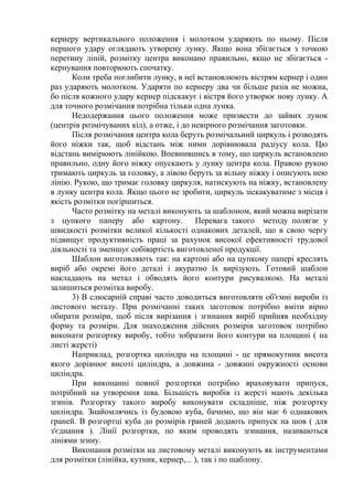 кернеру вертикального положення і молотком ударяють по ньому. Після
першого удару оглядають утворену лунку. Якщо вона збігається з точкою
перетину ліній, розмітку центра виконано правильно, якщо не збігається -
кернування повторюють спочатку.
Коли треба поглибити лунку, в неї встановлюють вістрям кернер і один
раз ударяють молотком. Ударяти по кернеру два чи більше разів не можна,
бо після кожного удару кернер підскакує і вістря його утворює нову лунку. А
для точного розмічання потрібна тільки одна лунка.
Недодержання цього положення може призвести до зайвих лунок
(центрів розмічуваних кіл), а отже, і до невірного розмічання заготовки.
Після розмічання центра кола беруть розмічальний циркуль і розводять
його ніжки так, щоб відстань між ними дорівнювала радіусу кола. Цю
відстань вимірюють лінійкою. Впевнившись в тому, що циркуль встановлено
правильно, одну його ніжку опускають у лунку центра кола. Правою рукою
тримають циркуль за головку, а лівою беруть за вільну ніжку і описують нею
лінію. Рукою, що тримає головку циркуля, натискують на ніжку, встановлену
в лунку центра кола. Якщо цього не зробити, циркуль зіскакуватиме з місця і
якість розмітки погіршиться.
Часто розмітку на металі виконують за шаблоном, який можна вирізати
з цупкого паперу або картону. Перевага такого методу полягає у
швидкості розмітки великої кількості однакових деталей, що в свою чергу
підвищує продуктивність праці за рахунок високої ефективності трудової
діяльності та зменшує собівартість виготовленої продукції.
Шаблон виготовляють так: на картоні або на цупкому папері креслять
виріб або окремі його деталі і акуратно їх вирізують. Готовий шаблон
накладають на метал і обводять його контури рисувалкою. На металі
залишиться розмітка виробу.
3) В слюсарній справі часто доводиться виготовляти об'ємні вироби із
листового металу. При розмічанні таких заготовок потрібно вміти вірно
обирати розміри, щоб після вирізання і згинання виріб прийняв необхідну
форму та розміри. Для знаходження дійсних розмірів заготовок потрібно
виконати розгортку виробу, тобто зобразити його контури на площині ( на
листі жерсті)
Наприклад, розгортка циліндра на площині - це прямокутник висота
якого дорівнює висоті циліндра, а довжина - довжині окружності основи
циліндра.
При виконанні повної розгортки потрібно враховувати припуск,
потрібний на утворення шва. Більшість виробів із жерсті мають декілька
згинів. Розгортку такого виробу виконувати складніше, ніж розгортку
циліндра. Знайомлячись із будовою куба, бачимо, що він має 6 однакових
граней. В розгортці куба до розмірів граней додають припуск на шов ( для
з'єднання ). Лінії розгортки, по яким проводять згинання, називаються
лініями згину.
Виконання розмітки на листовому металі виконують як інструментами
для розмітки (лінійка, кутник, кернер,... ), так і по шаблону.
 