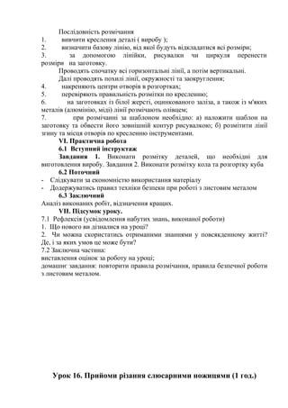 Послідовність розмічання
1. вивчити креслення деталі ( виробу );
2. визначити базову лінію, від якої будуть відкладатися всі розміри;
3. за допомогою лінійки, рисувалки чи циркуля перенести
розміри на заготовку.
Проводять спочатку всі горизонтальні лінії, а потім вертикальні.
Далі проводять похилі лінії, окружності та заокруглення;
4. накреняють центри отворів в розгортках;
5. перевіряють правильність розмітки по кресленню;
6. на заготовках із білої жерсті, оцинкованого заліза, а також із м'яких
металів (алюмінію, міді) лінії розмічають олівцем;
7. при розмічанні за шаблоном необхідно: а) наложити шаблон на
заготовку та обвести його зовнішній контур рисувалкою; б) розмітити лінії
згину та місця отворів по кресленню інструментами.
VI. Практична робота
6.1 Вступний інструктаж
Завдання 1. Виконати розмітку деталей, що необхідні для
виготовлення виробу. Завдання 2. Виконати розмітку кола та розгортку куба
6.2 Поточний
- Слідкувати за економністю використання матеріалу
- Додержуватись правил техніки безпеки при роботі з листовим металом
6.3 Заключний
Аналіз виконаних робіт, відзначення кращих.
VII. Підсумок уроку.
7.1 Рефлексія (усвідомлення набутих знань, виконаної роботи)
1. Що нового ви дізналися на уроці?
2. Чи можна скористатись отриманими знаннями у повсякденному житті?
Де, і за яких умов це може бути?
7.2 Заключна частина:
виставлення оцінок за роботу на уроці;
домашнє завдання: повторити правила розмічання, правила безпечної роботи
з листовим металом.
Урок 16. Прийоми різання слюсарними ножицями (1 год.)
 