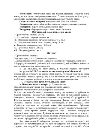 Мета уроку: Формування знань про різання листового металу та вмінь
виконувати різання слюсарними ножицями. Розвивати працьовитість, увагу.
Виховувати акуратність, дисциплінованість, основу культури праці.
Об'єкт навчальної праці: канцелярський бокс для олівців
Обладнання: масштабна лінійка, олівець, рисувалка ножиці, лещата.
Матеріали: жерсть (1 мм), алюмінієвий дріт
Тип уроку: Формування практичних вмінь і навичок.
Орієнтований план проведення уроку
I. Організаційна частина (1 хв.)
II. Актуалізація опорних знань (4 хв.)
III. Мотивація навчально-трудової діяльності (2 хв.)
IV. Повідомлення теми, мети, завдань уроку ( 1 хв.)
V. Вивчення нового матеріалу ( 8 хв.)
VI. Практична робота (24 хв.)
VII. Підсумок уроку (5 хв.)
Хід уроку
I. Організаційна частина.
Перевірка присутніх; Призначення чергових.
II. Актуалізація опорних знань (методом «мікрофон» з'ясовують питання):
1.Перерахуйте операції (у відповідній послідовності), які необхідно виконати
під час виготовлення вашого проекту.
2. Що спільного, на вашу думку, в різальній частині слюсарних
інструментів? ІІІ. Мотивація навчально-трудової діяльності
Уміння, які ви отримаєте на цьому уроці можуть стати вам у нагоді не лише
для реалізації вашого проекту, але й для виконання тих робіт, які завжди є
необхідною умовою успішного ведення домашнього господарства.
IV. Повідомлення теми, мети, завдань уроку
V. Вивчення нового матеріалу. План вивчення.
1) поняття про інструменти для різання листового металу.
2) різання листового металу слюсарними ножицями.
1) Існує два способи поділу листового металу на частини це рубання та
різання Рубанням називається операція, при якій за допомогою зубила і
слюсарного молотка із заготовки видаляють шар металу або розрубують її.
Фізична основа рубання -це дія клиновидну форму якого мас робоча
(різальна) частина зубила. Рубання застосовують у тих випадках, коли
обробляти заготовки на верстаті важко або нераціонально. Рубанням
видаляють (зрубують) із заготовки нерівності металу, знімають тверду кірку,
окалину, гострі кромки деталі, вирубують пази і канавки, розрубують
листовий метал на частини. Рубання виконується, як правило, в лещатах.
Розрубувати листовий метал можна на плиті. Основний робочий (різальний)
інструмент при рубанні - зубило, а ударний - молоток.
Кут загострення її вибирають залежно від твердості матеріалу, шо
обробляється. Рекомендуються такі кути загострення: для твердих матеріалів
(тверда сталь, чавун) 70°; матеріалів середньої твердості (сталь) 60°; м'яких
 