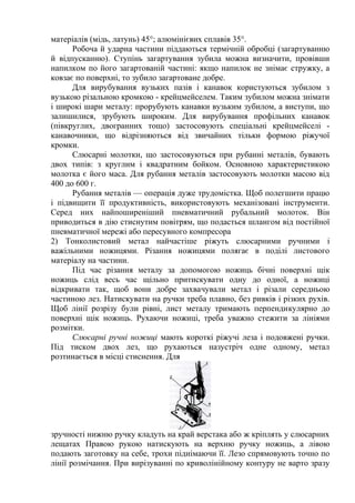 матеріалів (мідь, латунь) 45°; алюмінієвих сплавів 35°.
Робоча й ударна частини піддаються термічній обробці (загартуванню
й відпусканню). Ступінь загартування зубила можна визначити, провівши
напилком по його загартованій частині: якщо напилок не знімає стружку, а
ковзає по поверхні, то зубило загартоване добре.
Для вирубування вузьких пазів і канавок користуються зубилом з
вузькою різальною кромкою - крейцмейселем. Таким зубилом можна знімати
і широкі шари металу: прорубують канавки вузьким зубилом, а виступи, що
залишилися, зрубують широким. Для вирубування профільних канавок
(півкруглих, двогранних тощо) застосовують спеціальні крейцмейселі -
канавочники, що відрізняються від звичайних тільки формою ріжучої
кромки.
Слюсарні молотки, що застосовуються при рубанні металів, бувають
двох типів: з круглим і квадратним бойком. Основною характеристикою
молотка є його маса. Для рубання металів застосовують молотки масою від
400 до 600 г.
Рубання металів — операція дуже трудомістка. Щоб полегшити працю
і підвищити її продуктивність, використовують механізовані інструменти.
Серед них найпоширеніший пневматичний рубальний молоток. Він
приводиться в дію стиснутим повітрям, що подасться шлангом від постійної
пневматичної мережі або пересувного компресора
2) Тонколистовий метал найчастіше ріжуть слюсарними ручними і
важільними ножицями. Різання ножицями полягає в поділі листового
матеріалу на частини.
Під час різання металу за допомогою ножиць бічні поверхні щік
ножиць слід весь час щільно притискувати одну до одної, а ножиці
відкривати так, щоб вони добре захвачували метал і різали середньою
частиною лез. Натискувати на ручки треба плавно, без ривків і різких рухів.
Щоб лінії розрізу були рівні, лист металу тримають перпендикулярно до
поверхні щік ножиць. Рухаючи ножиці, треба уважно стежити за лініями
розмітки.
Слюсарні ручні ножиці мають короткі ріжучі леза і подовжені ручки.
Під тиском двох лез, що рухаються назустріч одне одному, метал
розтинається в місці стиснення. Для
зручності нижню ручку кладуть на край верстака або ж кріплять у слюсарних
лещатах Правою рукою натискують на верхню ручку ножиць, а лівою
подають заготовку на себе, трохи піднімаючи її. Лезо спрямовують точно по
лінії розмічання. При вирізуванні по криволінійному контуру не варто зразу
 