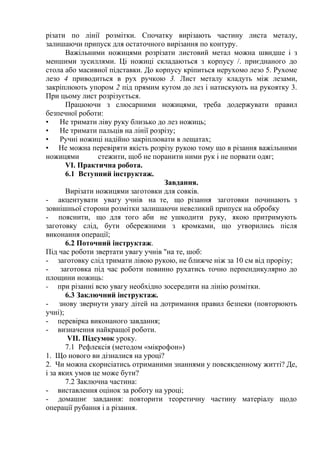 різати по лінії розмітки. Спочатку вирізають частину листа металу,
залишаючи припуск для остаточного вирізання по контуру.
Важільними ножицями розрізати листовий метал можна швидше і з
меншими зусиллями. Ці ножиці складаються з корпусу /. приєднаного до
стола або масивної підставки. До корпусу кріпиться нерухомо лезо 5. Рухоме
лезо 4 приводиться в рух ручкою 3. Лист металу кладуть між лезами,
закріплюють упором 2 під прямим кутом до лез і натискують на рукоятку 3.
При цьому лист розрізується.
Працюючи з слюсарними ножицями, треба додержувати правил
безпечної роботи:
• Не тримати ліву руку близько до лез ножиць;
• Не тримати пальців на лінії розрізу;
• Ручні ножиці надійно закріплювати в лещатах;
• Не можна перевіряти якість розрізу рукою тому що в різання важільними
ножицями стежити, щоб не поранити ними рук і не порвати одяг;
VI. Практична робота.
6.1 Вступний інструктаж.
Завдання.
Вирізати ножицями заготовки для совків.
- акцентувати увагу учнів на те, що різання заготовки починають з
зовнішньої сторони розмітки залишаючи невеликий припуск на обробку
- пояснити, що для того аби не ушкодити руку, якою притримують
заготовку слід, бути обережними з кромками, що утворились після
виконання операції;
6.2 Поточний інструктаж.
Під час роботи звертати увагу учнів "на те, шоб:
- заготовку слід тримати лівою рукою, не ближче ніж за 10 см від прорізу;
- заготовка під час роботи повинно рухатись точно перпендикулярно до
площини ножиць:
- при різанні всю увагу необхідно зосередити на лінію розмітки.
6.3 Заключний інструктаж.
- знову звернути увагу дітей на дотримання правил безпеки (повторюють
учні);
- перевірка виконаного завдання;
- визначення найкращої роботи.
VII. Підсумок уроку.
7.1 Рефлексія (методом «мікрофон»)
1. Що нового ви дізналися на уроці?
2. Чи можна скорисіатись отриманими знаннями у повсякденному житті? Де,
і за яких умов це може бути?
7.2 Заключна частина:
- виставлення оцінок за роботу на уроці;
- домашнє завдання: повторити теоретичну частину матеріалу щодо
операції рубання і а різання.
 
