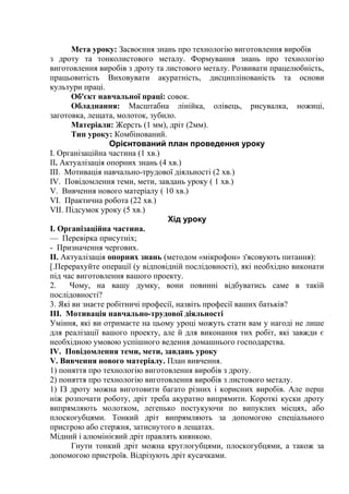 Мета уроку: Засвоєння знань про технологію виготовлення виробів
з дроту та тонколистового металу. Формування знань про технологію
виготовлення виробів з дроту та листового металу. Розвивати працелюбність,
працьовитість Виховувати акуратність, дисциплінованість та основи
культури праці.
Об'єкт навчальної праці: совок.
Обладнання: Масштабна лінійка, олівець, рисувалка, ножиці,
заготовка, лещата, молоток, зубило.
Матеріали: Жерсть (1 мм), дріт (2мм).
Тип уроку: Комбінований.
Орієнтований план проведення уроку
I. Організаційна частина (1 хв.)
II. Актуалізація опорних знань (4 хв.)
III. Мотивація навчально-трудової діяльності (2 хв.)
IV. Повідомлення теми, мети, завдань уроку ( 1 хв.)
V. Вивчення нового матеріалу ( 10 хв.)
VI. Практична робота (22 хв.)
VII. Підсумок уроку (5 хв.)
Хід уроку
I. Організаційна частина.
— Перевірка присутніх;
- Призначення чергових.
II. Актуалізація опорних знань (методом «мікрофон» з'ясовують питання):
[.Перерахуйте операції (у відповідній послідовності), які необхідно виконати
під час виготовлення вашого проекту.
2. Чому, на вашу думку, вони повинні відбуватись саме в такій
послідовності?
3. Які ви знаєте робітничі професії, назвіть професії ваших батьків?
III. Мотивація навчально-трудової діяльності
Уміння, які ви отримаєте на цьому уроці можуть стати вам у нагоді не лише
для реалізації вашого проекту, але й для виконання тих робіт, які завжди є
необхідною умовою успішного ведення домашнього господарства.
IV. Повідомлення теми, мети, завдань уроку
V. Вивчення нового матеріалу. План вивчення.
1) поняття про технологію виготовлення виробів з дроту.
2) поняття про технологію виготовлення виробів з листового металу.
1) ІЗ дроту можна виготовити багато різних і корисних виробів. Але перш
ніж розпочати роботу, дріт треба акуратно випрямити. Короткі куски дроту
випрямляють молотком, легенько постукуючи по випуклих місцях, або
плоскогубцями. Тонкий дріт випрямляють за допомогою спеціального
присгрою або стержня, затиснутого в лещатах.
Мідний і алюмінієвий дріт правлять киянкою.
Гнути тонкий дріт можна круглогубцями, плоскогубцями, а також за
допомогою пристроїв. Відрізують дріт кусачками.
 