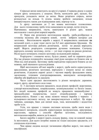 Спіральні витки намотують на круглі стержні. Стержень разом з одним
кінцем дроту затискують у лещатах. Потім, натягуючи дріт, щільно, без
пропусків, укладають виток до витка. Якщо розрізати спіраль, витки
розпадуться на кільця. Із кілець можна зробити ланцюжки; кільця
використовують також для підвішування завіс, портьєр та ін.
Із дроту завтовшки до 2 мм можна виготовити головоломки.
Для цього головоломку треба чітко намалювати на папері, потім зігнути.
Навчившись випрямляти, гнути, намотувати й різати дріт, можна
виготовляти з нього різні корисні вироби.
2) Перш ніж розпочати виготовлення виробу, треба розібратися в
готовому малюнку або створити новий, потім вибрати матеріал для
заготовки. Виготовляючи вироби з жерсті, її випрямляють киянками на
металевій плиті, а дуже тонкі листи (до 0,2 мм) дерев'яними брусками. На
випрямленій заготовці роблять розмічання, потім по рисках вирізують
виріб. Жерсть розрізують слюсарними ручними ножицями. Спочатку
вирізують основну заготовку, потім — усі інші сторони по рисках розмітки.
Після цього починають згинати заготовку на відповідній оправці.
Розрізуючи і згинаючи метал, будьте уважні, щоб не поранити руки.
Під час різання підтримуйте пальцями лівої руки матеріал не ближче ніж за
30мм від лінії різання. Заготовку треба періодично пересувати ближче до осі
ножиць, щоб зменшити зусилля різання.
Щоб виготовляти об'ємні вироби з жерсті, треба вміти користуватись
кресленнями, розмічати заготовки, вирізувати і згинати метал по лініях
розмічання, з'єднувати окремі деталі і частини виробу фальцьовим швом,
заклепками, точковим електрозварюванням, виконувати антикорозійну
обробку або фарбувати та лакувати.
Часто один предмет виготовляють із різних матеріалів: деревини,
жерсті, дроту, органічного скла тощо.
3) 3 листовим металом працюють люди різних професій: жерстяники,
слюсарі-вентиляційники, покрівельники, штампувальники та багато інших.
Без людей названих професій не можуть працювати машинобудівні і
приладобудівні підприємства, галузі літакобудування і харчова
промисловість. Кожен з вас може назвати чимало виробів з чорного і
кольорового листового металу, що використовуються в побуті. Це відра,
чайники, самовари, баки для питної води, тази, вентиляційні і водостічні
труби та ін.
Усім, хто працює з тонким листовим металом, треба знати види і
властивості матеріалів, способи користування інструментами, пристроями,
верстатами, правила і способи обробки заготовок, послідовність
виготовлення виробів, вимоги до їх якості.
Багато виробів із жерсті мають складну форму, тому не кожний зможе
їх виготовити. Для цього потрібні знання не тільки шкільних предметів, а й
спеціальна підготовка.
Чим краще людина володіє таємницями обробки жерсті, тим вища її
кваліфікація.
 