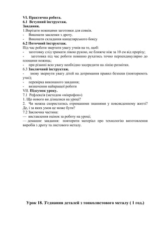 VI. Практична робвта.
6.1 Вступний інструктаж.
Завдання.
1.Вирізати ножицями заготовки для совків.
- Виконати заклепки з дроту.
- Виконати складання канцелярського боксу
6.2 Поточний інструктаж.
Під час роботи звертати увагу учнів на те, щоб:
- заготовку слід тримати лівою рукою, не ближче ніж за 10 см від прорізу;
- заготовка під час роботи повинно рухатись точно перпендикулярно до
площини ножиць;
- при різанні всю увагу необхідно зосередити на лінію розмітки.
6.3 Заключний інструктаж.
- знову звернути увагу дітей на дотримання правил безпеки (повторюють
учні);
- перевірка виконаного завдання;
- визначення найкращої роботи
VII. Підсумок уроку.
7.1 Рефлексія (методом «мікрофон»)
1. Що нового ви дізналися на уроці?
2. Чи можна скористатись отриманими знаннями у повсякденному житті?
Де, і за яких умов це може бути?
7.2 Заключна частина:
— виставлення оцінок за роботу на уроці;
— домашнє завдання: повторити матеріал про технологію виготовлення
виробів з дроту та листового металу.
Урок 18. З'єднання деталей з тонколистового металу ( 1 год.)
 