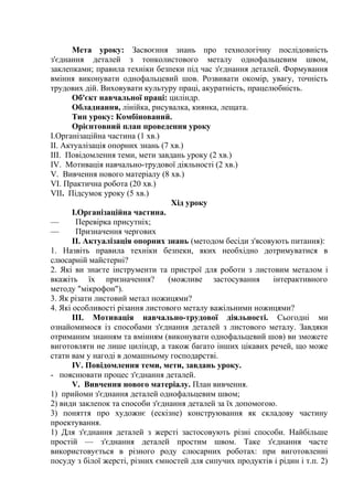 Мета уроку: Засвоєння знань про технологічну послідовність
з'єднання деталей з тонколистового металу однофальцевим швом,
заклепками; правила техніки безпеки під час з'єднання деталей. Формування
вміння виконувати однофальцевий шов. Розвивати окомір, увагу, точність
трудових дій. Виховувати культуру праці, акуратність, працелюбність.
Об'єкт навчальної праці: циліндр.
Обладнання, лінійка, рисувалка, киянка, лещата.
Тип уроку: Комбінований.
Орієнтовний план проведення уроку
І.Організаційна частина (1 хв.)
II. Актуалізація опорних знань (7 хв.)
III. Повідомлення теми, мети завдань уроку (2 хв.)
IV. Мотивація навчально-трудової діяльності (2 хв.)
V. Вивчення нового матеріалу (8 хв.)
VI. Практична робота (20 хв.)
VII. Підсумок уроку (5 хв.)
Хід уроку
І.Організаційна частина.
— Перевірка присутніх;
— Призначення чергових
II. Актуалізація опорних знань (методом бесіди з'ясовують питання):
1. Назвіть правила техніки безпеки, яких необхідно дотримуватися в
слюсарній майстерні?
2. Які ви знаєте інструменти та пристрої для роботи з листовим металом і
вкажіть їх призначення? (можливе застосування інтерактивного
методу "мікрофон").
3. Як різати листовий метал ножицями?
4. Які особливості різання листового металу важільними ножицями?
ІІІ. Мотивація навчально-трудової діяльності. Сьогодні ми
ознайомимося із способами з'єднання деталей з листового металу. Завдяки
отриманим знанням та вмінням (виконувати однофальцевий шов) ви зможете
виготовляти не лише циліндр, а також багато інших цікавих речей, що може
стати вам у нагоді в домашньому господарстві.
IV. Повідомлення теми, мети, завдань уроку.
- пояснювати процес з'єднання деталей.
V. Вивчення нового матеріалу. План вивчення.
1) прийоми з'єднання деталей однофальцевим швом;
2) види заклепок та способи з'єднання деталей за їх допомогою.
3) поняття про художнє (ескізне) конструювання як складову частину
проектування.
1) Для з'єднання деталей з жерсті застосовують різні способи. Найбільше
простій — з'єднання деталей простим швом. Таке з'єднання часте
використовується в різного роду слюсарних роботах: при виготовленні
посуду з білої жерсті, різних ємностей для сипучих продуктів і рідин і т.п. 2)
 