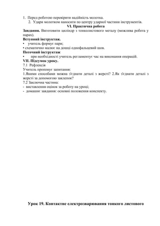 1. Перед роботою перевірити надійність молотка.
2. Удари молотком наносити по центру ударної частини інструментів.
VI. Практична робота
Завдання. Виготовити циліндр з тонколистового металу (можлива робота у
парах).
Вступний інструктаж.
• учитель формує пари;
• схематично малює на дошці однофальцевий шов.
Поточний інструктаж
• при необхідності учитель регламентує час на виконання операцій.
VII. Підсумок уроку.
7.1 Рефлексія
Учитель пропонує запитання:
1.Якими способами можна з'єднати деталі з жерсті? 2.Як з'єднати деталі з
жерсті за допомогою заклепок?
7.2 Заключна частина:
- виставлення оцінок за роботу на уроці;
- домашнє завдання: основні положення конспекту.
Урок 19. Контактне електрозварювання тонкого листового
 