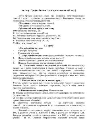 металу. Професія електрозварювальника (1 год.)
Мета уроку: Засвоєння знань про контактне електрозварювання
деталей з жерсті; професію електрозварювальника. Виховувати повагу до
людей праці. Розвивати увагу, світогляд.
Обладнання: зразки зварених деталей.
Тип уроку: Засвоєння нових знань.
Орієнтовний план проведення уроку
І.Організаційна частина (2 хв.)
II. Актуалізація опорних знань (5 хв.)
III. Мотивація навчально-трудової діяльності (3 хв.)
IV. Повідомлення теми, мети, завдань уроку (2 хв.)
V. Вивчення нового матеріалу (ЗО хв.)
VI. Підсумок уроку (3 хв.)
Хід уроку
І.Організаційна частина.
- Перевірка присутніх
- Призначення чергових
II. Актуалізація опорних знань (методом бесіди з'ясовують питання):
1. Якими способами можна з'єднати деталі з жерсті?
2. Яка послідовність з'єднання деталей заклепками?
3. Правила безпеки праці під час слюсарних робіт.
III. Мотивація навчально-трудової діяльності. На попередньому
занятті ми з вами ознайомилися з двома способами з'єднання деталей з
тонколистового металу. Але є ще один спосіб - зварювання. Найчастіше
вино використовується під час збирання автомобілів на автозаводах.
Зварювання виконують електрозварювальники, з професією яких ми з вами
також познайомимося.
IV. Повідомлення теми, мети, завдань уроку.
Учитель записує на дошці тему уроку та повідомляє (записує) дидактичні
завдання: Знати сутність точкового зварювання; Знати в чому полягає
професія зварювальника.
V. Вивчення нового матеріалу. План вивчення.
1) точкове електрозварювання (доцільно провести екскурсію на виробництво
(по можливості)).
2) професія електрозварювальника (доцільно запросити представника даної
професії (можливо з батьків)).
1) Електричне зварювання металів — це нероз'ємне з'єднання
деталей за допомогою нагрівання їх до пластичного чи рідкого стану в
місцях з'єднання.
Властивість електричного струму розплавляти метал відкрила ще в
1802 р. росіянин учений В. В. Петров. У 1882 р. російський винахідник Н. Н.
Бенардос розробив спосіб електрозварювання, а в 1890 р. інший росіянин
учений - Н. М. Славянов запропонував зварювати металеві деталі
 