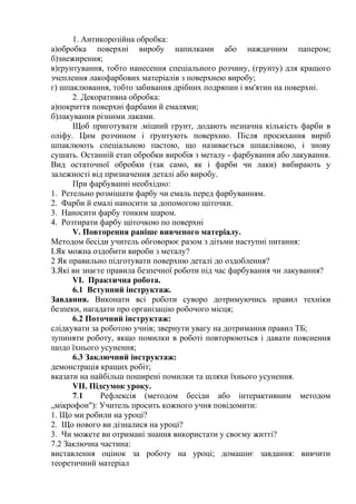1. Антикорозійна обробка:
а)обробка поверхні виробу напилками або наждачним папером;
б)знежирення;
в)ґрунтування, тобто нанесення спеціального розчину, (грунту) для кращого
зчеплення лакофарбових матеріалів з поверхнею виробу;
г) шпаклювання, тобто забивання дрібних подряпин і вм'ятин на поверхні.
2. Декоративна обробка:
а)покриття поверхні фарбами й емалями;
б)лакування різними лаками.
Щоб приготувати .міцний грунт, додають незначна кількість фарби в
оліфу. Цим розчином і ґрунтують поверхню. Після просихання виріб
шпаклюють спеціальною пастою, що називається шпаклівкою, і знову
сушать. Останній етап обробки виробів з металу - фарбування або лакування.
Вид остаточної обробки (так само, як і фарби чи лаки) вибирають у
залежності від призначення деталі або виробу.
При фарбуванні необхідно:
1. Ретельно розмішати фарбу чи емаль перед фарбуванням.
2. Фарби й емалі наносити за допомогою щіточки.
3. Наносити фарбу тонким шаром.
4. Розтирати фарбу щіточкою по поверхні
V. Повторення раніше вивченого матеріалу.
Методом бесіди учитель обговорює разом з дітьми наступні питання:
І.Як можна оздобити вироби з металу?
2 Як правильно підготувати поверхню деталі до оздоблення?
З.Які ви знаєте правила безпечної роботи під час фарбування чи лакування?
VI. Практична робота.
6.1 Вступний інструктаж.
Завдання. Виконати всі роботи суворо дотримуючись правил техніки
безпеки, нагадати про організацію робочого місця;
6.2 Поточний інструктаж:
слідкувати за роботою учнів; звернути увагу на дотримання правил ТБ;
зупиняти роботу, якщо помилки в роботі повторюються і давати пояснення
щодо їхнього усунення;
6.3 Заключний інструктаж:
демонстрація кращих робіт;
вказати на найбільш поширені помилки та шляхи їхнього усунення.
VII. Підсумок уроку.
7.1 Рефлексія (методом бесіди або інтерактивним методом
„мікрофон"): Учитель просить кожного учня повідомити:
1. Що ми робили на уроці?
2. Що нового ви дізналися на уроці?
3. Чи можете ви отримані знання використати у своєму житті?
7.2 Заключна частина:
виставлення оцінок за роботу на уроці; домашнє завдання: вивчити
теоретичний матеріал
 