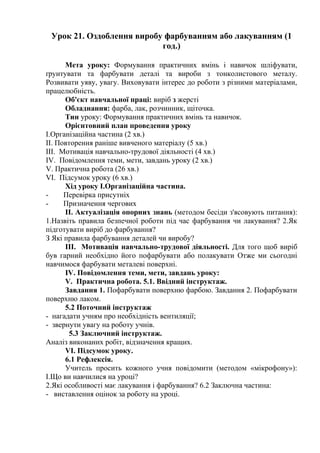 Урок 21. Оздоблення виробу фарбуванням або лакуванням (1
год.)
Мета уроку: Формування практичних вмінь і навичок шліфувати,
ґрунтувати та фарбувати деталі та вироби з тонколистового металу.
Розвивати уяву, увагу. Виховувати інтерес до роботи з різними матеріалами,
працелюбність.
Об'єкт навчальної праці: виріб з жерсті
Обладнання: фарба, лак, розчинник, щіточка.
Тин уроку: Формування практичних вмінь та навичок.
Орієнтовний план проведення уроку
І.Організаційна частина (2 хв.)
II. Повторення раніше вивченого матеріалу (5 хв.)
III. Мотивація навчально-трудової діяльності (4 хв.)
IV. Повідомлення теми, мети, завдань уроку (2 хв.)
V. Практична робота (26 хв.)
VI. Підсумок уроку (6 хв.)
Хід уроку І.Організаційна частина.
- Перевірка присутніх
- Призначення чергових
II. Актуалізація опорних знань (методом бесіди з'ясовують питання):
1.Назвіть правила безпечної роботи під час фарбування чи лакування? 2.Як
підготувати виріб до фарбування?
З Які правила фарбування деталей чи виробу?
III. Мотивація навчально-трудової діяльності. Для того щоб виріб
був гарний необхідно його пофарбувати або полакувати Отже ми сьогодні
навчимося фарбувати металеві поверхні.
IV. Повідомлення теми, мети, завдань уроку:
V. Практична робота. 5.1. Ввідний інструктаж.
Завдання 1. Пофарбувати поверхню фарбою. Завдання 2. Пофарбувати
поверхню лаком.
5.2 Поточний інструктаж
- нагадати учням про необхідність вентиляції;
- звернути увагу на роботу учнів.
5.3 Заключний інструктаж.
Аналіз виконаних робіт, відзначення кращих.
VI. Підсумок уроку.
6.1 Рефлексія.
Учитель просить кожного учня повідомити (методом «мікрофону»):
І.Що ви навчилися на уроці?
2.Які особливості має лакування і фарбування? 6.2 Заключна частина:
- виставлення оцінок за роботу на уроці.
 