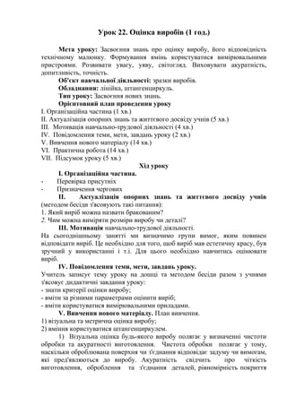 Урок 22. Оцінка виробів (1 год.)
Мета уроку: Засвоєння знань про оцінку виробу, його відповідність
технічному малюнку. Формування вмінь користуватися вимірювальними
пристроями. Розвивати увагу, уяву, світогляд. Виховувати акуратність,
допитливість, точність.
Об'єкт навчальної діяльності: зразки виробів.
Обладнання: лінійка, штангенциркуль.
Тип уроку: Засвоєння нових знань.
Орієнтовний план проведення уроку
I. Організаційна частина (1 хв.)
II. Актуалізація опорних знань та життєвого досвіду учнів (5 хв.)
III. Мотивація навчально-трудової діяльності (4 хв.)
IV. Повідомлення теми, мети, завдань уроку (2 хв.)
V. Вивчення нового матеріалу (14 хв.)
VI. Практична робота (14 хв.)
VII. Підсумок уроку (5 хв.)
Хід уроку
I. Організаційна частина.
- Перевірка присутніх
- Призначення чергових
II. Актуалізація опорних знань та життєвого досвіду учнів
(методом бесіди з'ясовують такі питання):
1. Який виріб можна назвати бракованим?
2. Чим можна виміряти розміри виробу чи деталі?
III. Мотивація навчально-трудової діяльності.
На сьогоднішньому занятті ми визначимо групи вимог, яким повинен
відповідати виріб. Це необхідно для того, щоб виріб мав естетичну красу, був
зручний у використанні і т.і. Для цього необхідно навчитись оцінювати
виріб.
IV. Повідомлення теми, мети, завдань уроку.
Учитель записує тему уроку на дошці та методом бесіди разом з учнями
з'ясовує дидактичні завдання уроку:
- знати критерії оцінки виробу;
- вміти за різними параметрами оцінити виріб;
- вміти користуватися вимірювальними приладами.
V. Вивчення нового матеріалу. План вивчення.
1) візуальна та метрична оцінка виробу;
2) вміння користуватися штангенциркулем.
1) Візуальна оцінка будь-якого виробу полягає у визначенні чистоти
обробки та акуратності виготовлення. Чистота обробки полягає у тому,
наскільки оброблювана поверхня чи з'єднання відповідає задуму чи вимогам,
які пред'являються до виробу. Акуратність свідчить про чіткість
виготовлення, оброблення та з'єднання деталей, рівномірність покриття
 