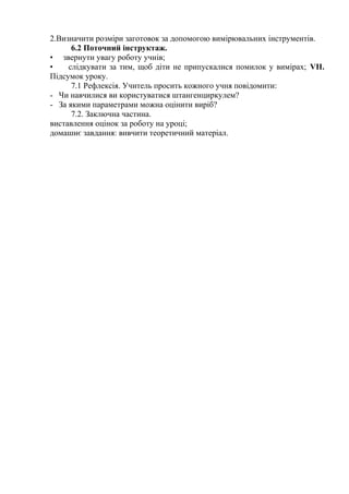 2.Визначити розміри заготовок за допомогою вимірювальних інструментів.
6.2 Поточний інструктаж.
• звернути увагу роботу учнів;
• слідкувати за тим, щоб діти не припускалися помилок у вимірах; VII.
Підсумок уроку.
7.1 Рефлексія. Учитель просить кожного учня повідомити:
- Чи навчилися ви користуватися штангенциркулем?
- За якими параметрами можна оцінити виріб?
7.2. Заключна частина.
виставлення оцінок за роботу на уроці;
домашнє завдання: вивчити теоретичний матеріал.
 