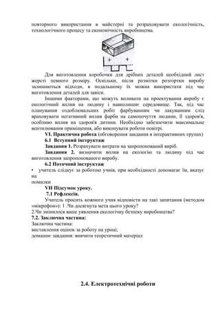повторного використання в майстерні та розраховувати екологічність,
технологічного процесу та економічність виробництва.
Для виготовлення коробочки для дрібних деталей необхідний лист
жерсті певного розміру. Оскільки, після розмітки розгортки виробу
залишаються відходи, в подальшому їх можна використати під час
виготовлення деталей для завіси.
Іншими факторами, що можуть впливати на проектування виробу є
екологічний вплив на людину і навколишнє середовище. Так, під час
планування оздоблювальних робіт фарбуванням чи лакуванням слід
враховувати негативний вплив фарби на самопочуття людини, її здоров'я,
особливо вплив на здоров'я дитини. Необхідно забезпечити максимальне
вентилювання приміщення, або виконувати роботи повітрі.
VI. Практична робота (обговорення завдання в інтерактивних групах)
6.1 Вступний інструктаж
Завдання 1. Розрахувати витрати на запропонований виріб.
Завдання 2. визначити вплив на екологію та людину під час
виготовлення запропонованого виробу.
6.2 Поточний інструктаж
• учитель слідкує за роботою учнів, при необхідності допомагає їм, вказує
на
помилки
VII Підсумок уроку.
7.1 Рефлексія.
Учитель просить кожного учня відповісти на такі запитання (методом
«мікрофон»): 1 .Чи досягнута мета цього уроку?
2.Чи змінилося ваше уявлення екологічну безпеку виробництва?
7.2. Заключна частина:
Заключна частина:
виставлення оцінок за роботу на уроці;
домашнє завдання: вивчити теоретичний матеріал
2.4. Електротехнічні роботи
 