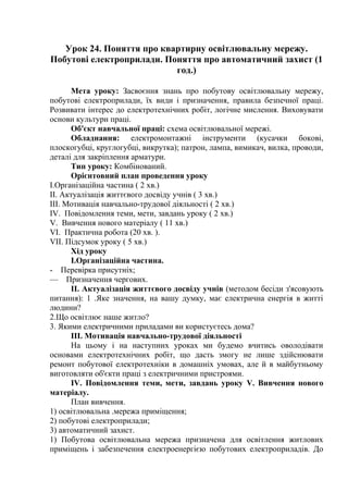 Урок 24. Поняття про квартирну освітлювальну мережу.
Побутові електроприлади. Поняття про автоматичний захист (1
год.)
Мета уроку: Засвоєння знань про побутову освітлювальну мережу,
побутові електроприлади, їх види і призначення, правила безпечної праці.
Розвивати інтерес до електротехнічних робіт, логічне мислення. Виховувати
основи культури праці.
Об'єкт навчальної праці: схема освітлювальної мережі.
Обладнання: електромонтажні інструменти (кусачки бокові,
плоскогубці, круглогубці, викрутка); патрон, лампа, вимикач, вилка, проводи,
деталі для закріплення арматури.
Тип уроку: Комбінований.
Орієнтовний план проведення уроку
І.Організаційна частина ( 2 хв.)
II. Актуалізація життєвого досвіду учнів ( 3 хв.)
III. Мотивація навчально-трудової діяльності ( 2 хв.)
IV. Повідомлення теми, мети, завдань уроку ( 2 хв.)
V. Вивчення нового матеріалу ( 11 хв.)
VI. Практична робота (20 хв. ).
VII. Підсумок уроку ( 5 хв.)
Хід уроку
І.Організаційна частина.
- Перевірка присутніх;
— Призначення чергових.
II. Актуалізація життєвого досвіду учнів (методом бесіди з'ясовують
питання): 1 .Яке значення, на вашу думку, має електрична енергія в житті
людини?
2.Що освітлює наше житло?
3. Якими електричними приладами ви користуєтесь дома?
III. Мотивація навчально-трудової діяльності
На цьому і на наступних уроках ми будемо вчитись оволодівати
основами електротехнічних робіт, що дасть змогу не лише здійснювати
ремонт побутової електротехніки в домашніх умовах, але й в майбутньому
виготовляти об'єкти праці з електричними пристроями.
IV. Повідомлення теми, мети, завдань уроку V. Вивчення нового
матеріалу.
План вивчення.
1) освітлювальна .мережа приміщення;
2) побутові електроприлади;
3) автоматичний захист.
1) Побутова освітлювальна мережа призначена для освітлення житлових
приміщень і забезпечення електроенергією побутових електроприладів. До
 