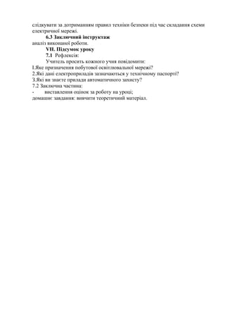слідкувати за дотриманням правил техніки безпеки під час складання схеми
електричної мережі.
6.3 Заключний інструктаж
аналіз виконаної роботи.
VII. Підсумок уроку
7.1 Рефлексія:
Учитель просить кожного учня повідомити:
І.Яке призначення побутової освітлювальної мережі?
2.Які дані електроприладів зазначаються у технічному паспорті?
З.Які ви знаєте прилади автоматичного захисту?
7.2 Заключна частина:
- виставлення оцінок за роботу на уроці;
домашнє завдання: вивчити теоретичний матеріал.
 