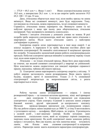 — 375,9 = 69,3 кет • г. Якщо 1 квт'г Вікно електролічильника коштує
19,5 коп., а використано 26,1 кет г, то за цю енергію треба заплатити 19,5
69,3: 100 = 13 грн. 51 коп.
Диск, лічильника обертається лише тоді, коли якийсь прилад чи лампа
ввімкнуті. Якщо всі споживачі вимкнуті, диск буде нерухомим. Тому,
поглянувши на лічильник, можна переконатись, чи всі споживачі вимкнуто.
Справність лічильника можна перевірити так. Вимкнути лампи та всі
побутові прилади і, якщо при цьому диск обертатиметься, лічильник
несправний. Таку несправність називають «самоходом».
Знімати і лагодити лічильник у домашніх умовах не можна. В разі
потреби треба запросити електромонтера, який має право зняти лічильник з
квартирного щитка. Після цього лічильник здають у майстерню
для'перевірки та ремонту.
Електрична енергія легко перетворюється в інші види енергії. І це
коштує недорого. А марнувати її не треба. Важливо постійно дбати про
економію електроенергії. Не вмикайте освітлювальні й нагрівальні прилади
без потреби. Установлюйте економічний режим роботи електронагрівальних
приладів. Побутові електричні прилади вмикайте в електричну мережу тільки
тоді, коли ними користуєтеся.
Лічильник — не тільки лічильний прилад. Якщо його диск нерухомий,
це означає, що жодний споживач електроенергії у квартирі не увімкнений.
Цією властивістю можна скористатися для швидкої перевірки справності
праски, паяльника, чайника або іншого приладу.
2) Електричні лампи перетворюють електричну енергію у світлову. У
побуті широко застосовують лампи розжарювання. Вони мають просту
будову, недорогі, проте й неекономічні. Тільки 2—3 % споживаної
електроенергії витрачається на випромінювання світла, а решта
перетворюється в тепло.
Робоча частина лампи розжарювання — спіраль 1 (нитка
розжарення)Спіраль — це тоненька металева пружинка, кінці якої приварені
до двох електродів 3. Електроди призначені для підведення
електричного струму. Один електрод з'єднаний із цоколем лампи утворює
боковий контакт, другий приєднаний до центрального контакту
Металеві проводи-траверси призначені для. підтримування спіралі.
Під час роботи спіраль лампи нагрівається до 3000 °С, а тому її виготовляють
з тугоплавкого металу — вольфраму. Щоб спіраль не згоріла, її розміщують
у скляній колбі , з якої викачане повітря. Колби потужних ламп
заповнюють спеціальним газом, який не підтримує горіння (наприклад,
інертним газом криптоном). На колбі електричної лампи зазначено робочу
напругу і потужність. Вам уже відомо, що чим лампочка вища потужність
лампи, тим більше вона споживає електроенергії та яскравіше
світить. Параметри лампи мають відповідати параметрам електроарматури.
 