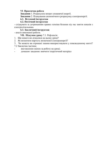 VI. Практична робота
Завдання 1. Розрахунок витрат споживчої енергії.
Завдання 2. Планування економічного розрахунку електроенергії.
6.1. Вступний інструктаж
6.2. Поточний інструктаж
- слідкувати за дотриманням правил техніки безпеки під час зняття показів з
електролічильника.
6.3. Заключний інструктаж
- аналіз виконаної роботи.
VII. Підсумок уроку 7.1. Рефлексія:
1. Що нового ви дізналися на цьому уроці?
2. Як визначити вартість визначеної електроенергії?
3. Чи можете ви отримані знання використовувати у повсякденному житті?
7.2 Заключна частина:
- виставлення оцінок за роботу на уроці;
- домашнє завдання: вивчити теоретичний матеріал
 