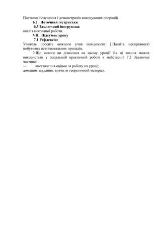 Поетапне пояснення і демонстрація виконуваних операцій
6.2. Поточний інструктаж
6.3 Заключний інструктаж
аналіз виконаної роботи.
VII. Підсумок уроку
7.1 Рефлексія:
Учитель просить кожного учня повідомити: [.Назвіть несправності
побутових освітлювальних приладів.
2.Що нового ви дізналися на цьому уроці? Як ці знання можна
використати у подальшій практичній роботі в майстерні? 7.2 Заключна
частина:
— виставлення оцінок за роботу на уроці;
домашнє завдання: вивчити теоретичний матеріал.
 
