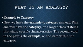• Example to Category
• Next we have the example to category analogy. This
one will have the category, or a larger class of items
that share specific characteristics. The second word
in the pair is the example, or one item within the
category.
WHAT IS AN ANALOGY?
 