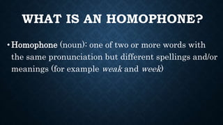 WHAT IS AN HOMOPHONE?
•Homophone (noun): one of two or more words with
the same pronunciation but different spellings and/or
meanings (for example weak and week)
 