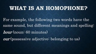 WHAT IS AN HOMOPHONE?
For example, the following two words have the
same sound, but different meanings and spelling:
hour (noun: 60 minutes)
our (possessive adjective: belonging to us)
 