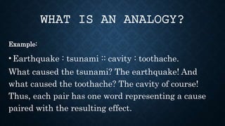 Example:
•Earthquake : tsunami :: cavity : toothache.
What caused the tsunami? The earthquake! And
what caused the toothache? The cavity of course!
Thus, each pair has one word representing a cause
paired with the resulting effect.
WHAT IS AN ANALOGY?
 