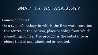 Source to Product
• is a type of analogy in which the first word contains
the source or the person, place or thing from which
something comes. The product is the substance or
object that is manufactured or created.
WHAT IS AN ANALOGY?
 