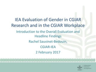 IEA Evaluation of Gender in CGIAR
Research and in the CGIAR Workplace
Introduction to the Overall Evaluation and
Headline Findings
Rachel Sauvinet-Bedouin,
CGIAR-IEA
2 February 2017
 