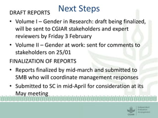 Next StepsDRAFT REPORTS
• Volume I – Gender in Research: draft being finalized,
will be sent to CGIAR stakeholders and expert
reviewers by Friday 3 February
• Volume II – Gender at work: sent for comments to
stakeholders on 25/01
FINALIZATION OF REPORTS
• Reports finalized by mid-march and submitted to
SMB who will coordinate management responses
• Submitted to SC in mid-April for consideration at its
May meeting
 