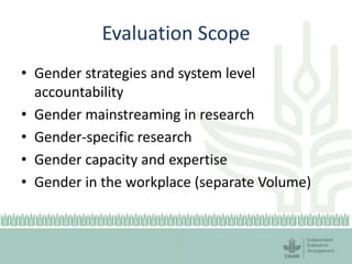 Evaluation Scope
• Gender strategies and system level
accountability
• Gender mainstreaming in research
• Gender-specific research
• Gender capacity and expertise
• Gender in the workplace (separate Volume)
 