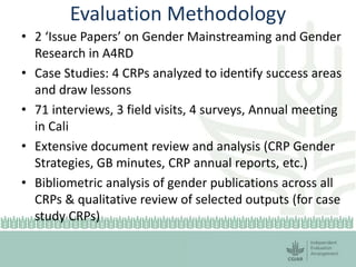 Evaluation Methodology
• 2 ‘Issue Papers’ on Gender Mainstreaming and Gender
Research in A4RD
• Case Studies: 4 CRPs analyzed to identify success areas
and draw lessons
• 71 interviews, 3 field visits, 4 surveys, Annual meeting
in Cali
• Extensive document review and analysis (CRP Gender
Strategies, GB minutes, CRP annual reports, etc.)
• Bibliometric analysis of gender publications across all
CRPs & qualitative review of selected outputs (for case
study CRPs)
 