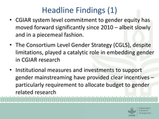 Headline Findings (1)
• CGIAR system level commitment to gender equity has
moved forward significantly since 2010 – albeit slowly
and in a piecemeal fashion.
• The Consortium Level Gender Strategy (CGLS), despite
limitations, played a catalytic role in embedding gender
in CGIAR research
• Institutional measures and investments to support
gender mainstreaming have provided clear incentives –
particularly requirement to allocate budget to gender
related research
 