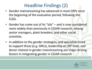 Headline Findings (2)
• Gender mainstreaming has advanced in most CRPs since
the beginning of the evaluation period, following the
CLGS.
• Gender has come out of its “silo” – and is now considered
more widely than previously in CGIAR research, among
senior managers, plant breeders, and other social
scientists.
• In addition to the gender strategies, and specialists hired
to support these (e.g. GRCs), leadership at CRP level, and
donor interest in gender mainstreaming are major driving
factors in integrating gender in CGIAR research
 