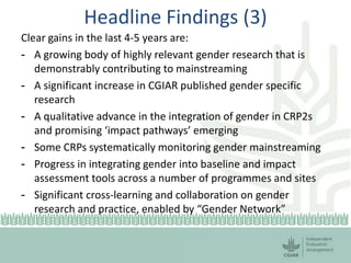 Headline Findings (3)
Clear gains in the last 4-5 years are:
- A growing body of highly relevant gender research that is
demonstrably contributing to mainstreaming
- A significant increase in CGIAR published gender specific
research
- A qualitative advance in the integration of gender in CRP2s
and promising ‘impact pathways’ emerging
- Some CRPs systematically monitoring gender mainstreaming
- Progress in integrating gender into baseline and impact
assessment tools across a number of programmes and sites
- Significant cross-learning and collaboration on gender
research and practice, enabled by “Gender Network”
 