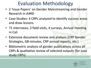 Evaluation Methodology
• 2 ‘Issue Papers’ on Gender Mainstreaming and Gender
Research in A4RD
• Case Studies: 4 CRPs analy...