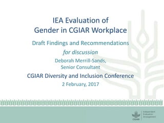 IEA Evaluation of
Gender in CGIAR Workplace
Draft Findings and Recommendations
for discussion
Deborah Merrill-Sands,
Senior Consultant
CGIAR Diversity and Inclusion Conference
2 February, 2017
 