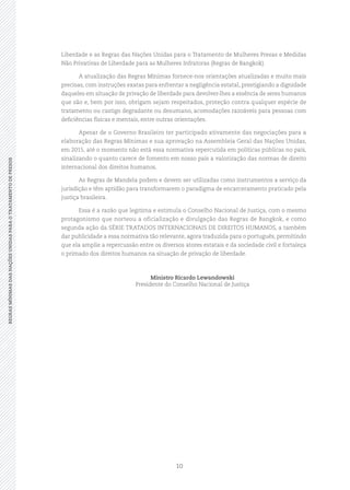 10
REGRASMÍNIMASDASNAÇÕESUNIDASPARAOTRATAMENTODEPRESOSREGRASMÍNIMASDASNAÇÕESUNIDASPARAOTRATAMENTODEPRESOS
Liberdade e as Regras das Nações Unidas para o Tratamento de Mulheres Presas e Medidas
Não Privativas de Liberdade para as Mulheres Infratoras (Regras de Bangkok).
A atualização das Regras Mínimas fornece‑nos orientações atualizadas e muito mais
precisas, com instruções exatas para enfrentar a negligência estatal, prestigiando a dignidade
daqueles em situação de privação de liberdade para devolver‑lhes a essência de seres humanos
que são e, bem por isso, obrigam sejam respeitados, proteção contra qualquer espécie de
tratamento ou castigo degradante ou desumano, acomodações razoáveis para pessoas com
deficiências físicas e mentais, entre outras orientações.
Apesar de o Governo Brasileiro ter participado ativamente das negociações para a
elaboração das Regras Mínimas e sua aprovação na Assembleia Geral das Nações Unidas,
em 2015, até o momento não está essa normativa repercutida em políticas públicas no país,
sinalizando o quanto carece de fomento em nosso país a valorização das normas de direito
internacional dos direitos humanos.
As Regras de Mandela podem e devem ser utilizadas como instrumentos a serviço da
jurisdição e têm aptidão para transformarem o paradigma de encarceramento praticado pela
justiça brasileira.
Essa é a razão que legitima e estimula o Conselho Nacional de Justiça, com o mesmo
protagonismo que norteou a oficialização e divulgação das Regras de Bangkok, e como
segunda ação da SÉRIE TRATADOS INTERNACIONAIS DE DIREITOS HUMANOS, a também
dar publicidade a essa normativa tão relevante, agora traduzida para o português, permitindo
que ela amplie a repercussão entre os diversos atores estatais e da sociedade civil e fortaleça
o primado dos direitos humanos na situação de privação de liberdade.
Ministro Ricardo Lewandowski
Presidente do Conselho Nacional de Justiça
 