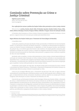 13
REGRASDEMANDELA
Comissão sobre Prevenção ao Crime e
Justiça Criminal
Vigésima quarta sessão
Viena, 18‑22 de maio de 2015
Item 6 da Agenda
Uso e aplicação das normas e padrões das Nações Unidas sobre prevenção ao crime e justiça criminal
África do Sul, Argentina, Áustria, Brasil, Chile, El Salvador, Equador, Estados Unidos, França, Itália,
Líbano, México, Nicarágua, Panamá, Paraguai, Polônia,Tailândia e Uruguai: minuta de resolução revisada
A Comissão sobre Prevenção ao Crime e Justiça Criminal recomenda ao Conselho Econômico e Social
aprovar a seguinte minuta de resolução para adoção pela Assembleia Geral:
Regras Mínimas das Nações Unidas para o Tratamento de Presos (Regras de Mandela)
A Assembleia Geral,
Guiada pelos propósitos principais das Nações Unidas, proclamados no Preâmbulo da Carta das Nações
Unidas e na Declaração Universal de Direitos Humanos,1
e inspirada na determinação de reafirmar a
crença nos direitos humanos fundamentais, na dignidade e no valor da pessoa humana, sem distinção
de qualquer tipo, e nos direitos iguais dos homens e das mulheres e de nações grandes e pequenas, para
estabelecer condições sob as quais a justiça e o respeito às obrigações advindas de tratados e outras fontes
de direito internacional possam ser observadas e para promover o progresso social e melhorar os padrões
de vida com maior liberdade,
Recordando todos os padrões e normas sobre prevenção ao crime e justiça criminal desenvolvidos por
solicitação da Comissão sobre Prevenção ao Crime e Justiça Criminal e adotados ou recomendados pela
Assembleia Geral, ou adotados pelo Congresso das Nações Unidas sobre Prevenção ao Crime e Tratamento
de Infratores, e reconhecendo que a Declaração Universal dos Direitos Humanos é uma fonte de inspiração
para os padrões e normas sobre prevenção ao crime e justiça criminal,
Considerando a preocupação, de longa data, das Nações Unidas pela humanização da justiça criminal
e da proteção dos direitos humanos, e enfatizando a importância fundamental dos direitos humanos na
administração diária da justiça criminal e na prevenção ao crime,
Ciente de que as Regras Mínimas para o Tratamento de Reclusos2
têm sido as regras mínimas
universalmente reconhecidas para a detenção de presos e que têm sido de grande valor e influência, como
guia, no desenvolvimento de leis correcionais, de políticas e práticas, desde de sua adoção pelo Primeiro
Congresso sobre Prevenção ao Crime e Tratamento de Infratores, em 1955,
Consciente de que, na Declaração de Salvador sobre Estratégias Globais para Desafios Globais: a Prevenção
do Crime e o Desenvolvimento dos Sistemas de Justiça Criminal em um Mundo em Transformação,3
os
Estados‑Membros reconheceram que um sistema de justiça criminal efetivo, justo, responsável e humano
é baseado no compromisso de salvaguardar a proteção dos direitos humanos na administração da justiça e
na prevenção e controle de crimes, e reconheceram o valor e impacto dos padrões e das normas das Nações
Unidas sobre a prevenção ao crime e justiça criminal no desenvolvimento e implementação nacional das
políticas, procedimentos e programas de prevenção ao crime e justiça criminal;
1	 Resolução 217 A (III).
2	 Human rights: a compilation of international instruments (Direitos humanos: uma compilação dos instrumentos internacionais),Volume I (Primeira
Parte), Universal Instruments (Instrumentos Universais) (Publicação das Nações Unidas, N. de Catálogo E.02.XIV.4 (V. I, Parte 1)), seção J, N. 34.
3	 Resolução n. 65/230, anexo.
 